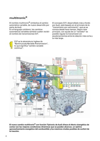 multitronic®
    El nombre multitronic® simboliza el cambio      El concepto CVT, desarrollado más a fondo
    automático variable, de nuevo desarrollo por    por Audi, está basado en el principio de la
    parte de Audi.                                  “transmisión por ceñimiento“, que ya se
    En el lenguaje cotidiano, los cambios           conoce desde hace tiempo. Según este
    automáticos variables también suelen recibir    principio, con ayuda de un “variador“ es
    el nombre de transmisiones CVT.                 posible regular la transmisión sin
                                                    escalonamientos entre la relación más corta y
                                                    la más larga.
         CVT es la abreviatura inglesa de
         “Continuously Variable Transmission“,
         lo que signiﬁca “cambio variable
         continuo“.




                                                                               228_023




    El nuevo cambio multitronic® con función Tiptronic de Audi ofrece el efecto sinergético de
    contar con las mejores condiciones dinámicas que se pueden alcanzar, un óptimo
    aprovechamiento energético del combustible y los máximos niveles posibles de confort de
    la tracción.

2
 