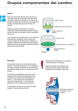 Grupos componentes del cambio


     Apriete

     Para la transmisión de los pares de giro se
     necesitan fuerzas de apriete intensas entre
     las poleas cónicas y la cadena. La fuerza de                       Presión 10 bar
     apriete se aplica por medio de una presión de
     aceite correspondiente en el cilindro de
     apriete.
                                                                        Superﬁcie de acción 50 cm 2
     Según las leyes hidráulicas, una fuerza
     resultante (fuerza de apriete) puede hacerse                    Fuerza resultante
     variar a través de la presión y de la superﬁcie                 5.000 N
     de acción.

     Los cilindros de apriete tienen una superﬁcie                          Presión 5 bar
     más grande y requieren por lo tanto una
     menor presión de aceite para su trabajo. La
     presión relativamente baja del aceite inﬂuye
     asimismo de forma positiva sobre el grado de                           Superﬁcie de acción 100 cm 2
     rendimiento del sistema.
                                                                        Fuerza resultante
                                                                        5.000 N
                                                       228_080




     Remolque                                               “Presurización dinámica“ ver capítulo
                                                            “Tolva de aceite centrífugo“.
     Al remolcar el vehículo, el conjunto polea
     biplato 2 impulsa al conjunto 1 y se produce           Observe también las indicaciones
     una presurización dinámica en los cilindros            proporcionadas sobre el tema de
     de reglaje y apriete para los conjuntos de las         remolque en el capítulo “Servicio“.
     poleas.

     El sistema está diseñado de modo que la
     presurización dinámica establezca en el
     variador una relación de transmisión de
     aprox. 1:1. De esa forma se protege el
     conjunto polea biplato 1 y el conjunto
     planetario contra regímenes excesivos.

     El diafragma resorte en el conjunto polea
     biplato 1 apoya esta operación.
                                                                                  Diafragma resorte en
                                                                                  el conjunto polea
                                                                                  biplato 1




                                                                     228_081

34
 