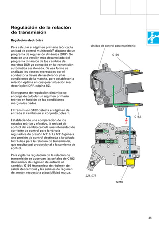 Regulación de la relación
de transmisión
Regulación electrónica
                                                     Unidad de control para multitronic
Para calcular el régimen primario teórico, la
unidad de control multitronic® dispone de un
programa de regulación dinámica (DRP). Se                            G195
trata de una versión más desarrollada del
programa dinámico de los cambios de
marchas DSP, ya conocido en la transmisión
automática escalonada. De esa forma se
analizan los deseos expresados por el
conductor a través del acelerador y las
condiciones de la marcha, para establecer la
relación óptima en cualquier situación (ver
descripción DRP, página 82).

El programa de regulación dinámica se
encarga de calcular un régimen primario
teórico en función de las condiciones
marginales dadas.

El transmisor G182 detecta el régimen de
entrada al cambio en el conjunto polea 1.
                                                                                      G182
Estableciendo una comparación de los
estados teórico y efectivo, la unidad de
control del cambio calcula una intensidad de
corriente de control para la válvula
reguladora de presión N216. La N216 genera
una presión de control destinada a la válvula
hidráulica para la relación de transmisión,
que resulta casi proporcional a la corriente de
control.

Para vigilar la regulación de la relación de
transmisión se observan las señales de G182
(transmisor de régimen de entrada al
cambio), G195 (transmisor de régimen de
salida del cambio) y las señales de régimen
del motor, respecto a plausibilidad mutua.
                                                  228_076

                                                                        N216




                                                                                             35
 