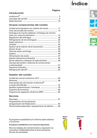 Índice
                                                                                Página
Introducción
multitronic® ............................................................................ 2
Concepto del cambio ............................................................. 9
Datos técnicos ...................................................................... 10

Grupos componentes del cambio
Unidad amortiguadora con volante de inercia .................                                11
Vista seccionada del cambio ...............................................                  13
Embrague de marcha adelante / embrague de marcha
atrás con conjunto planetario .............................................                  14
Regulación del embrague ...................................................                  20
Refrigeración de los embragues .........................................                     28
Etapa reductora ....................................................................         31
Variador .................................................................................   32
Gestión de la relación de la transmisión ...........................                         35
Sensor de par ........................................................................       38
Tolva de aceite centrífugo ...................................................               43
Cadena ...................................................................................   44
Alimentación de aceite ........................................................              47
Gestión electrónico-hidráulica ............................................                  52
Eje de selección y bloqueo de aparcamiento ....................                              56
Carcasa del cambio / sistemas de conducciones
y estanqueidad .....................................................................         57
Esquema hidráulico ..............................................................            60
Refrigeración del ATF ...........................................................            62

Gestión del cambio
Unidad de control multitronic J217 ....................................                      63
Sensores ................................................................................    66
Intercambio de información multitronic®
a través del CAN-Bus ............................................................            75
Señales suplementarias / interfaces ..................................                       76
Esquema de funciones .........................................................               80
Programa de regulación dinámica (DRP) ...........................                            82

Servicio
Remolque .............................................................................. 91
Programación de actualización
(programación de Flashproms) ........................................... 92
Herramientas especiales / equipamiento de talleres ....... 96




                                                                                                  Nuevo     Atención!
                                                                                                  Nota      Nota
El programa autodidáctico le informa sobre diseños
y funciones.
El programa autodidáctico no es manual de reparaciones.

Para los trabajos de mantenimiento y reparación se
consultará indefectiblemente la documentación
técnica de actualidad.
                                                                                                                        3
 