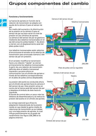 Grupos componentes del cambio


     Funciones y funcionamiento
                                                           Cámara 2 del sensor de par
     La fuerza de apriete en función de la
                                                                                     Taladros transversales
     relación de transmisión se adapta con
     ayuda de la cámara 2 para el sensor de
     par.
     Por medio del aumento o la disminución
     de la presión en la cámara 2 para el
     sensor de par se hace variar el nivel de
     presión en los cilindros de apriete.
     La cámara 2 del sensor de par se gestiona
     mediante dos taladros transversales en el
     eje del conjunto polea biplato 1. Se abren
     y cierran con el desplazamiento axial del
     plato polea móvil.

     Los taladros transversales están abiertos
     al encontrarse el variador en la relación de
     transmisión para arrancada (cámara 2 del
     sensor de par sin presión).

     Si el variador modiﬁca la transmisión
     hacia una relación “rápida” se cierran                                                       228_059
     primeramente los taladros transversales.
     A partir de una relación de transmisión                        Plato de polea cónica regulable
     deﬁnida abre el taladro transversal
     izquierdo y se pone ahora en
     comunicación con el cilindro de apriete a                 Cámara 2 del sensor de par
     través de los taladros correspondientes                                        Taladro
     en el plato de polea cónica desplazable.

     La presión del aceite es conducida ahora        Taladro
     por el cilindro de apriete hacia la cámara 2
     del sensor de par. Esta presión actúa en
     contra de la fuerza axial del sensor de par
     y desplaza el émbolo de éste hacia la
     izquierda.
     El borde de control abre un poco más los
     taladros de desembocadura y se reduce la
     presión del aceite en el cilindro de apriete.

     La ventaja esencial que ofrece la
     adaptación biescalonada de la presión
     reside en que desde la gama media de
     relaciones de transmisión ya se trabaja
     con una baja presión de apriete, lo cual
     inﬂuye positivamente en el grado de
     rendimiento (ver ﬁgura 228_046 en la
     página anterior).
                                                                                                  228_060
                                                     Émbolo del sensor de par




42
 