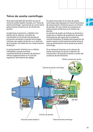 Tolva de aceite centrífugo
Otra particularidad del variador es que el        El aceite encerrado en la tolva de aceite
conjunto polea biplato 2 posee una “tolva de      centrífugo está expuesto al mismo fenómeno
aceite centrífugo“, para actuar en contra de la   de presurización dinámica que en el cilindro
presurización dinámica en el cilindro de          de apriete. Por ese medio se compensa la
apriete.                                          presurización dinámica en el cilindro de
                                                  apriete.
A regímenes superiores, y debido a los            La cámara de aceite centrífugo se alimenta a
efectos de la rotación, el aceite de              través de un taladro de proyección de aceite,
transmisión en el cilindro de apriete se          directamente por parte de la unidad de
encuentra sometido a fuerzas centrífugas          control hidráulica. El taladro de proyección de
intensas, las cuales conducen a un ascenso        aceite inyecta continuamente aceite hacia el
de la presión. Se habla de una “presurización     área de alimentación de la cámara de aceite
dinámica“.                                        centrífugo.

La presurización dinámica es un efecto            Si se reduce el volumen en la cámara de
indeseable, porque aumenta                        aceite centrífugo (al variar la relación de
innecesariamente la presión de apriete e          transmisión) se expulsa el aceite a través del
inﬂuye negativamente en el ciclo de               conducto de alimentación.
regulación del sistema de reglaje.
                                                                       Taladro proyección aceite




                                             Cámara de aceite centrífugo




                                                                                   228_061




                                         Cilindro de apriete


                 Conjunto polea biplato 2                  Tolva de aceite centrífugo




                                                                                                    43
 