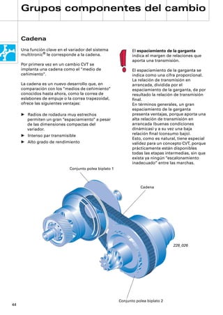 Grupos componentes del cambio


     Cadena
     Una función clave en el variador del sistema              El espaciamiento de la garganta
     multitronic® le corresponde a la cadena.                  indica el margen de relaciones que
                                                               aporta una transmisión.
     Por primera vez en un cambio CVT se
     implanta una cadena como el “medio de                     El espaciamiento de la garganta se
     ceñimiento“.                                              indica como una cifra proporcional.
                                                               La relación de transmisión en
     La cadena es un nuevo desarrollo que, en                  arrancada, dividida por el
     comparación con los “medios de ceñimiento“                espaciamiento de la garganta, da por
     conocidos hasta ahora, como la correa de                  resultado la relación de transmisión
     eslabones de empuje o la correa trapezoidal,              ﬁnal.
     ofrece las siguientes ventajas:                           En términos generales, un gran
                                                               espaciamiento de la garganta
     • Radios de rodadura muy estrechos                        presenta ventajas, porque aporta una
       permiten un gran “espaciamiento“ a pesar                alta relación de transmisión en
       de las dimensiones compactas del                        arrancada (buenas condiciones
       variador.                                               dinámicas) y a su vez una baja
     • Intenso par transmisible                                relación ﬁnal (consumo bajo).
                                                               Esto, como es natural, tiene especial
     • Alto grado de rendimiento                               validez para un concepto CVT, porque
                                                               prácticamente están disponibles
                                                               todas las etapas intermedias, sin que
                                                               exista ya ningún “escalonamiento
                                                               inadecuado“ entre las marchas.
                             Conjunto polea biplato 1



                                                                   Cadena




                                                                                   228_026




                                                        Conjunto polea biplato 2
44
 