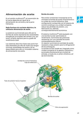 Alimentación de aceite                          Bomba de aceite

  En el cambio multitronic®, la transmisión de    Para evitar conexiones innecesarias se ha
  la fuerza depende por igual de la               montado la bomba de aceite directamente a
  alimentación de corriente y de la parte         la unidad de control hidráulica. Esta
  hidráulica.                                     conﬁguración compartida con el sistema de
                                                  control constituye una unidad compacta,
  Nada funciona sin corriente eléctrica y la      reduce las pérdidas de presión, y su
  suﬁciente alimentación de aceite.               fabricación es, además,
                                                  correspondientemente económica.
  La potencia suministrada para ello por la
  bomba de aceite representa las necesidades      El sistema multitronic® está equipado con
  energéticas principales del cambio y es, por    una bomba lunular optimizada en
  tanto, el factor decisivo para su grado de      rendimiento. Suministra las presiones
  rendimiento total.                              necesarias con una cantidad de aceite
                                                  comparablemente inferior.
  Los sistemas descritos hasta esta parte han     Un eyector suministra la cantidad de aceite
  sido diseñados por ello de modo que tengan      necesaria a baja presión para la refrigeración
  mínimas necesidades de aceite y se ha           de los embragues.
  desarrollado para ello un innovador sistema     La bomba lunular puede ser integrada como
  de alimentación de aceite.                      unidad compacta en la gestión hidráulica y
                                                  accionada directamente por el árbol de
                                                  entrada, a través de un piñón cilíndrico y el
                                                  eje de la bomba.


                   Unidad de control hidráulica
                            (caja de selección)




Tubo de presión hacia el eyector




                                                            Bomba de aceite




                                                                     Filtro de aspiración

                                                  228_034
                                                                                                   47
 