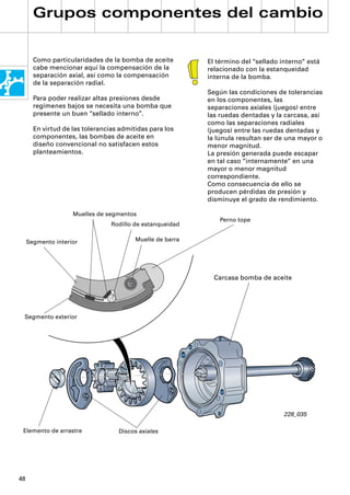 Grupos componentes del cambio


       Como particularidades de la bomba de aceite         El término del “sellado interno“ está
       cabe mencionar aquí la compensación de la           relacionado con la estanqueidad
       separación axial, así como la compensación          interna de la bomba.
       de la separación radial.
                                                           Según las condiciones de tolerancias
       Para poder realizar altas presiones desde           en los componentes, las
       regímenes bajos se necesita una bomba que           separaciones axiales (juegos) entre
       presente un buen “sellado interno”.                 las ruedas dentadas y la carcasa, así
                                                           como las separaciones radiales
       En virtud de las tolerancias admitidas para los     (juegos) entre las ruedas dentadas y
       componentes, las bombas de aceite en                la lúnula resultan ser de una mayor o
       diseño convencional no satisfacen estos             menor magnitud.
       planteamientos.                                     La presión generada puede escapar
                                                           en tal caso “internamente“ en una
                                                           mayor o menor magnitud
                                                           correspondiente.
                                                           Como consecuencia de ello se
                                                           producen pérdidas de presión y
                                                           disminuye el grado de rendimiento.

                    Muelles de segmentos
                                                               Perno tope
                                 Rodillo de estanqueidad

     Segmento interior                   Muelle de barra




                                                             Carcasa bomba de aceite




 Segmento exterior




                                                                                    228_035

 Elemento de arrastre              Discos axiales




48
 