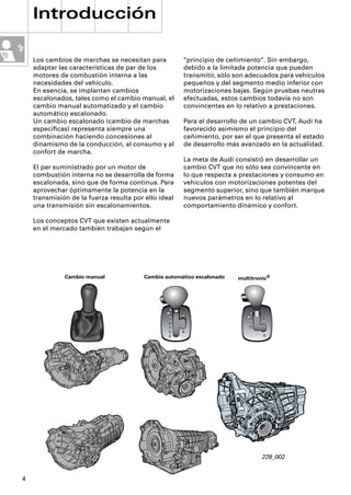 Introducción

    Los cambios de marchas se necesitan para          “principio de ceñimiento“. Sin embargo,
    adaptar las características de par de los         debido a la limitada potencia que pueden
    motores de combustión interna a las               transmitir, sólo son adecuados para vehículos
    necesidades del vehículo.                         pequeños y del segmento medio inferior con
    En esencia, se implantan cambios                  motorizaciones bajas. Según pruebas neutras
    escalonados, tales como el cambio manual, el      efectuadas, estos cambios todavía no son
    cambio manual automatizado y el cambio            convincentes en lo relativo a prestaciones.
    automático escalonado.
    Un cambio escalonado (cambio de marchas           Para el desarrollo de un cambio CVT, Audi ha
    especíﬁcas) representa siempre una                favorecido asimismo el principio del
    combinación haciendo concesiones al               ceñimiento, por ser el que presenta el estado
    dinamismo de la conducción, al consumo y al       de desarrollo más avanzado en la actualidad.
    confort de marcha.
                                                      La meta de Audi consistió en desarrollar un
    El par suministrado por un motor de               cambio CVT que no sólo sea convincente en
    combustión interna no se desarrolla de forma      lo que respecta a prestaciones y consumo en
    escalonada, sino que de forma continua. Para      vehículos con motorizaciones potentes del
    aprovechar óptimamente la potencia en la          segmento superior, sino que también marque
    transmisión de la fuerza resulta por ello ideal   nuevos parámetros en lo relativo al
    una transmisión sin escalonamientos.              comportamiento dinámico y confort.

    Los conceptos CVT que existen actualmente
    en el mercado también trabajan según el




              Cambio manual              Cambio automático escalonado   multitronic®
                     R 1   3 5


                      2    4




                                                 P

                                                                            P

                                                 R

                                                 N                          R

                                                 D                          N

                                                 4                          D

                                                 3

                                                 2




                                                                                228_002


4
 