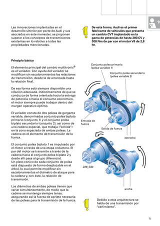 Las innovaciones implantadas en el                       De esta forma, Audi es el primer
desarrollo ulterior por parte de Audi y sus              fabricante de vehículos que presenta
asociados en este menester, se proponen                  un cambio CVT implantado en la
superar a los conceptos de transmisiones                 gama de potencias de hasta 200 CV y
existentes en lo relativo a todas las                    300 Nm de par con el motor V6 de 2,8
propiedades mencionadas.                                 ltr.




Principio básico
                                                         Conjunto polea primario
El elemento principal del cambio multitronic®            (polea variable 1)
es el variador. Con ayuda del variador se
                                                                        Conjunto polea secundario
modiﬁcan sin escalonamientos las relaciones
                                                                        (polea variable 2)
de transmisión, desde la de arrancada hasta
la relación ﬁnal.

De esa forma está siempre disponible una
relación adecuada. Indistintamente de que se
conduzca de forma orientada hacia la entrega
de potencia o hacia el consumo económico,
el motor siempre puede trabajar dentro del
margen operativo óptimo.

El variador consta de dos poleas de garganta
variable, denominadas conjunto polea biplato
primario (conjunto 1) y el conjunto polea         Entrada de
biplato secundario (conjunto 2), así como de      fuerza
una cadena especial, que trabaja (“ceñida“)
                                                                  Salida de fuerza
en la zona espaciada de ambas poleas. La
cadena es el elemento de transmisión de la
fuerza.                                                                              estrecha

El conjunto polea biplato 1 es impulsado por
el motor a través de una etapa reductora. El
par del motor se transmite a través de la
cadena hacia el conjunto polea biplato 2 y
desde allí pasa al grupo diferencial.
Un plato cónico de cada conjunto de polea
está dispuesto de forma desplazable en el          228_043
árbol, lo cual permite modiﬁcar sin
escalonamientos el diámetro de ataque para
la cadena y, con éste, la relación de
transmisión.

Los diámetros de ambas poleas tienen que
variar simultáneamente, de modo que la                                               ancha
cadena se mantenga siempre tensa,
asegurando así la fuerza de apriete necesaria
de las poleas para la transmisión de la fuerza.                Debido a esta arquitectura se
                                                               habla de una transmisión por
                                                               “ceñimiento“.


                                                                                                    5
 