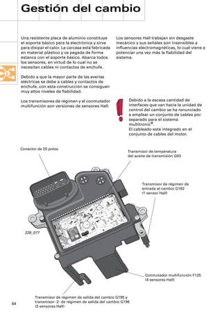Gestión del cambio

     Una resistente placa de aluminio constituye        Los sensores Hall trabajan sin desgaste
     el soporte básico para la electrónica y sirve      mecánico y sus señales son insensibles a
     para disipar el calor. La carcasa está fabricada   inﬂuencias electromagnéticas, lo cual viene a
     en material plástico y va pegada de forma          potenciar una vez más la ﬁabilidad del
     estanca con el soporte básico. Abarca todos        sistema.
     los sensores, en virtud de lo cual no se
     necesitan cables ni contactos de enchufe.

     Debido a que la mayor parte de las averías
     eléctricas se debe a cables y contactos de
     enchufe, con esta construcción se consiguen
     muy altos niveles de ﬁabilidad.

     Los transmisores de régimen y el conmutador              Debido a la escasa cantidad de
     multifunción son versiones de sensores Hall.             interfaces que van hacia la unidad de
                                                              control del cambio se ha renunciado
                                                              a emplear un conjunto de cables por
                                                              separado para el sistema
                                                              multitronic®.
                                                              El cableado está integrado en el
                                                              conjunto de cables del motor.


     Conector de 25 polos
                                                              Transmisor de temperatura
                                                              del aceite de transmisión G93




                                                                     Transmisor de régimen de
                                                                     entrada al cambio G182
                                                                     (1 sensor Hall)




       228_077




                                                                       Conmutador multifunción F125
                                                                       (4 sensores Hall)



            Transmisor de régimen de salida del cambio G195 y
            transmisor -2- de régimen de salida del cambio G196
64
            (2 sensores Hall)
 