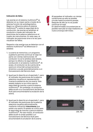 Indicación de fallos                              Al parpadear el indicador, en ciertas
                                                  condiciones ya sólo es posible
Las averías en el sistema multitronic® se         circular hasta la próxima parada.
detectan en su mayor parte a través de la         Después de ello ya no se puede
extensa función de autodiagnóstico.               continuar el viaje.
Según su inﬂuencia sobre el sistema               En determinadas circunstancias es
multitronic® o sobre la seguridad de la           posible reanudar el viaje mediante un
conducción, las averías se señalizan al           nuevo arranque del motor.
conductor a través del indicador de
posiciones de la palanca selectora en el
cuadro de instrumentos. En este caso, el
indicador de posiciones sirve a la vez para
visualizar los fallos.

Respecto a las averías que se detectan con el
sistema multitronic® se diferencian 3
estados:

1. La avería se memoriza y un programa
   supletorio permite continuar el viaje (en
   parte con ciertas restricciones). Al
                                                                               228_102
   conductor no se le señaliza este estado,
   porque no afecta a la seguridad de
   conducción ni al sistema multitronic®. Si
   acaso, el conductor se da cuenta de la
   avería en virtud del comportamiento
   dinámico y acude automáticamente a un
   Concesionario del Servicio Audi.

2. Igual que lo descrito en el apartado 1, pero
   el indicador de posiciones de la palanca
   selectora visualiza en representación
   inversa la existencia de una avería. Este
   estado todavía no es crítico para la
   seguridad de marcha o para el sistema
   multitronic®. Sin embargo, el conductor                                     228_103
   debe acudir a su Concesionario de Servicio
   Audi para encomendarle la anulación de la
   avería.


3. Igual que lo descrito en el apartado 1, pero
   el indicador de posiciones de la palanca
   selectora visualiza adicionalmente,
   mediante indicación intermitente que
   existe una avería. El estado es crítico para
   la seguridad de marcha o para el sistema
                                                                               228_104
   multitronic®. Por ese motivo, el conductor
   debe acudir lo antes posible a un
   Concesionario de Servicio Audi para
   encomendarle la anulación de la avería.




                                                                                          65
 