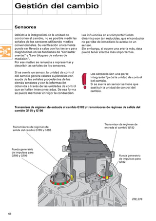 Gestión del cambio

       Sensores
       Debido a la integración de la unidad de         Las inﬂuencias en el comportamiento
       control en el cambio, no es posible medir las   dinámico son tan reducidas, que el conductor
       señales de los sensores utilizando medios       no percibe de inmediato la avería de un
       convencionales. Su veriﬁcación únicamente       sensor.
       puede ser llevada a cabo con los testers para   Sin embargo, si ocurre una avería más, ésta
       diagnósticos en las funciones de “Consultar     puede tener efectos más importantes.
       averías” y “Leer bloques de valores de
       medición”.
       Por ese motivo se renuncia a representar y
       describir las señales de los sensores.

       Si se avería un sensor, la unidad de control          Los sensores son una parte
       del cambio genera valores supletorios con             integrante ﬁja de la unidad de control
       ayuda de las señales procedentes de los               del cambio.
       demás sensores y con la información                   Si se avería un sensor se tiene que
       obtenida a través de las unidades de control          sustituir la unidad de control del
       que se hallan interconectadas. De esa forma           cambio.
       se puede mantener en vigor la conducción.



       Transmisor de régimen de entrada al cambio G182 y transmisores de régimen de salida del
       cambio G195 y G196



                                                                       Transmisor de régimen de
     Transmisores de régimen de                                        entrada al cambio G182
     salida del cambio G195 y G196




     Rueda generatriz
     de impulsos para
     G195 y G196                                                                  Rueda generatriz
                                                                                  de impulsos para
                                                                                  G182




                                                                                           228_078




66
 