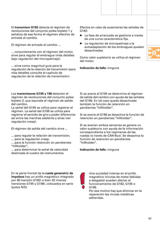 El transmisor G182 detecta el régimen de           Efectos en caso de ausentarse las señales de
revoluciones del conjunto polea biplato 1 y        G182:
señaliza de esa forma el régimen efectivo de       • La fase de arrancada se gestiona a través
entrada al cambio.                                   de una curva característica ﬁja.

El régimen de entrada al cambio ...                • La regulación de micropatinaje y la
                                                     autoadaptación de los embragues quedan
... conjuntamente con el régimen del motor,          desactivadas.
sirve para regular el embrague (más detalles
bajo regulación del micropatinaje).                Como valor supletorio se utiliza el régimen
                                                   del motor.
... sirve como magnitud guía para la
regulación de la relación de transmisión (para     Indicación de fallo: ninguna
más detalles consulte el capítulo de
regulación de la relación de transmisión).




Los transmisores G195 y 196 detectan el            Si se avería el G195 se determina el régimen
régimen de revoluciones del conjunto polea         de salida del cambio con ayuda de las señales
biplato 2, que equivale al régimen de salida       del G196. En tal caso queda desactivada
del cambio.                                        también la función de retención en
La señal del G195 se utiliza para registrar el     pendientes “hillholder”.
régimen. La señal del G196 se utiliza para
registrar el sentido de giro y poder diferenciar   Si se avería el G196 se desactiva la función de
así entre las marchas adelante y atrás (ver        retención en pendientes “hillholder”.
regulación creep).
                                                   Si se averían ambos sensores se genera un
El régimen de salida del cambio sirve ...          valor supletorio con ayuda de la información
                                                   correspondiente a los regímenes de las
... para regular la relación de transmisión,       ruedas (a través de CAN-Bus). Se desactiva la
... para la regulación creep,                      función de retención en pendientes
... para la función retención en pendientes        “hillholder”.
“hillholder“,
... para determinar la señal de velocidad          Indicación de fallo: ninguna
destinada al cuadro de instrumentos.




En la parte frontal de la rueda generatriz de            Una suciedad intensa en el anillo
impulsos hay un anillo magnético integrado               magnético (virutas de metal debidas
por 40 (versión G182) o bien 32 imanes                   a desgaste) pueden afectar el
(versiones G195 y G196), colocados en serie              funcionamiento de G182, G195 o
(polos N/S).                                             G196.
                                                         Por ese motivo hay que eliminar en la
                                                         reparación las virutas metálicas
                                                         adheridas.




                                                                                                     67
 