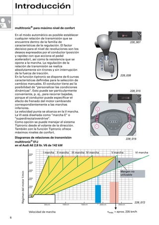 Introducción

    multitronic® para máximo nivel de confort

    En el modo automático es posible establecer
    cualquier relación de transmisión que se
    encuentre dentro de la familia de                                                                                      228_007
    características de la regulación. El factor
    decisivo para el nivel de revoluciones son los
    deseos expresados por el conductor (posición
    y rapidez con que acciona el pedal
    acelerador), así como la resistencia que se
    opone a la marcha. La regulación de la
    relación de transmisión se realiza
    absolutamente sin tirones y sin interrupción
    de la fuerza de tracción.
                                                                                                                 228_038
    En la función tiptronic se dispone de 6 curvas
    características deﬁnidas para la selección de
    cambios manuales. El conductor tiene así la
    posibilidad de “personalizar las condiciones
    dinámicas“. Esto puede ser particularmente                                                                             228_015
    conveniente, p. ej., para recorrer bajadas,
    porque el conductor puede especiﬁcar el
    efecto de frenado del motor cambiando
    correspondientemente a las marchas
    inferiores.
    La velocidad punta se alcanza en la V marcha.
    La VI está diseñada como “marcha E“ o
    “superdirecta/overdrive“.
    Como opción se puede manejar el sistema
    Tiptronic desde el volante de la dirección.
    También con la función Tiptronic ofrece
    máximos niveles de confort.
    Diagramas de relaciones de transmisión                                                                               228_016
    multitronic® 01J
    en el Audi A6 2,8 ltr. V6 de 142 kW

                                  6000
                                            I marcha    II marcha     III marcha IV marcha                V marcha             VI marcha


                                  5000



                                  4000
                                                                                                                 Margen no
        Régimen del motor 1/min




                                                                                                                 utilizable
                                  3000



                                  2000



                                  1000




                                                                                                                              228_072
                                            50km/h          100km/h         150km/h          200km/h           250km/h



                                  Velocidad de marcha                                                  vmáx. = aprox. 235 km/h

6
 