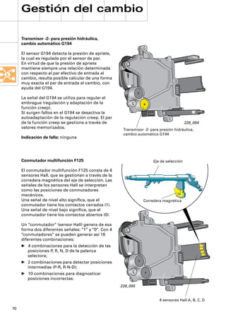 Gestión del cambio

     Transmisor -2- para presión hidráulica,
     cambio automático G194

     El sensor G194 detecta la presión de apriete,
     la cual es regulada por el sensor de par.
     En virtud de que la presión de apriete
     mantiene siempre una relación determinada
     con respecto al par efectivo de entrada al
     cambio, resulta posible calcular de una forma
     muy exacta el par de entrada al cambio, con
     ayuda del G194.

     La señal del G194 se utiliza para regular el
     embrague (regulación y adaptación de la
     función creep).
     Si surgen fallos en el G194 se desactiva la
     autoadaptación de la regulación creep. El par
     de la función creep se gestiona a través de                                          228_094
     valores memorizados.                              Transmisor -2- para presión hidráulica,
                                                       cambio automático G194
     Indicación de fallo: ninguna




     Conmutador multifunción F125                                      Eje de selección

     El conmutador multifunción F125 consta de 4
     sensores Hall, que se gestionan a través de la
     corredera magnética del eje de selección. Las
     señales de los sensores Hall se interpretan
     como las posiciones de conmutadores
     mecánicos.
     Una señal de nivel alto signiﬁca, que el                     Corredera magnética
     conmutador tiene los contactos cerrados (1).
     Una señal de nivel bajo signiﬁca, que el
     conmutador tiene los contactos abiertos (0).

     Un “conmutador” (sensor Hall) genera de esa
     forma dos diferentes señales: “1” y “0”. Con 4
     “conmutadores” se pueden generar así 16
     diferentes combinaciones:
     • 4 combinaciones para la detección de las
       posiciones P, R, N, D de la palanca
       selectora;
     • 2 combinaciones para detectar posiciones
       intermedias (P-R, R-N-D);
     • 10 combinaciones para diagnosticar
       posiciones incorrectas.
                                                      228_095


                                                                          4 sensores Hall A, B, C, D

70
 