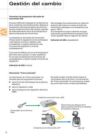 Gestión del cambio

     Transmisor de temperatura del aceite de
     transmisión G93

     El sensor G93 está integrado en la electrónica      Para proteger los componentes se reduce la
     de la unidad de control del cambio. Detecta la      potencia del motor en cuanto el aceite de
     temperatura del soporte básico de aluminio          transmisión sobrepasa una temperatura de
     para la unidad de control del cambio, estando       aprox. 145 °C.
     así adecuadamente cerca de la temperatura           Si la temperatura sigue subiendo se sigue
     efectiva del aceite de transmisión.                 reduciendo paulatinamente la potencia del
                                                         motor (posible hasta el régimen de ralentí).
     La temperatura del aceite de transmisión
     inﬂuye sobre la regulación de los embragues         Indicación de fallo: parpadeante
     y del régimen primario. Debido a ello
     corresponde un papel importante a las
     funciones de regulación y a las de
     autoadaptación.

     Si se avería el G93 se recurre a la temperatura
     del motor para calcular un valor supletorio.
     En tal caso se desactivan las funciones de
     autoadaptación y determinadas funciones de
     regulación.

     Indicación de fallo: inversa



     Información “Freno accionado“

     La información de “Freno accionado” se              No existe ningún interfaz directo hacia el
     necesita para las siguientes funciones:             conmutador de luz de freno. La información
     • para la función del bloqueo de la palanca         de “Freno accionado” la suministra la unidad
       selectora                                         de control del motor a través del CAN-Bus.
     • para la regulación creep
     • para el programa de regulación dinámica
       (DRP)


                                         Unidad de control del motor J220



                                                                        Electroimán para bloqueo de la
                                                                        palanca selectora N110 en el caballete
                                                                        de la palanca selectora
      Conmutador de luz de freno               CAN
      F/F47




                                    Unidad de control del cambio J217                        228_107

72
 