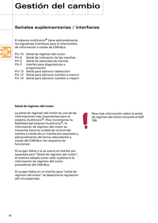 Gestión del cambio

     Señales suplementarias / interfaces


     El sistema multitronic® tiene adicionalmente
     los siguientes interfaces para el intercambio
     de información a través de CAN-Bus:

     Pin 15 Señal de régimen del motor
     Pin 6  Señal de indicación de las marchas
     Pin 5  Señal de velocidad de marcha
     Pin 2  Interfaz para diagnósticos y
            programación
     Pin 13 Señal para tiptronic (detección)
     Pin 12 Señal para tiptronic (cambio a menor)
     Pin 14 Señal para tiptronic (cambio a mayor)




     Señal de régimen del motor

     La señal de régimen del motor es una de las       Para más información sobre la señal
     informaciones más importantes para el             de régimen del motor consulte el SSP
     sistema multitronic®. Para incrementar la         198.
     ﬁabilidad del sistema multitronic®, la
     información de régimen del motor se
     transmite hacia la unidad de control del
     cambio a través de un interfaz por separado y,
     adicionalmente (de forma redundante) a
     través del CAN-Bus (ver esquema de
     funciones).

     Si surgen fallos o si se avería el interfaz por
     separado para “Señal de régimen del motor”,
     el sistema adopta como valor supletorio la
     información de régimen del motor
     procedente del CAN-Bus.

     Si surgen fallos en el interfaz para “señal de
     régimen del motor” se desactiva la regulación
     del micropatinaje.




76
 