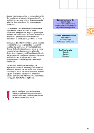 A esos efectos se analiza el comportamiento
del conductor, el estado de la conducción y el
perﬁl de la ruta, con objeto de establecer la        Comportamiento del
relación de transmisión óptima para cada                  conductor
situación.                                          económico/ahorrativo
                                                  orientado hacia la entrega
La unidad de control del cambio analiza la         de potencia / deportivo
rapidez con que se acciona el pedal
acelerador y la posición angular que adopta
(análisis del conductor), así como la velocidad
                                                  Estado de la conducción
de marcha y la aceleración del vehículo
                                                        Aceleración
(estado de la conducción, perﬁl de la ruta).
                                                        Deceleración
                                                    Velocidad constante
Con ayuda de esta información y sus enlaces
correspondientes se procede a regular el
nivel de los regímenes primarios teóricos
dentro de los límites situados entre la curva
                                                       Perﬁl de la ruta
característica más económica y la más
                                                           Subida
deportiva, a base de modiﬁcar la relación de
                                                           Bajada
transmisión, de modo que corresponda con el
                                                          Nivelado
perﬁl de la ruta y, asimismo, lo más
extensamente posible con los deseos del
conductor.

Los enlaces y cálculos (estrategia de
regulación /ﬁlosofía de la regulación) están
deﬁnidos a través del software y no pueden
contemplar todas las eventualidades. Por ello
siguen existiendo situaciones en las que
resulta conveniente intervenir manualmente
con ayuda de la función tiptronic.




      La estrategia de regulación puede
      diferir entre los diferentes modelos,
      motorizaciones y versiones variantes
      de las unidades de control.




                                                                               83
 