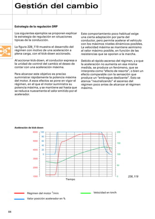 Gestión del cambio

     Estrategia de la regulación DRP

     Los siguientes ejemplos se proponen explicar        Este comportamiento poco habitual exige
     la estrategia de regulación en situaciones          una cierta adaptación por parte del
     típicas de la conducción.                           conductor, pero permite acelerar el vehículo
                                                         con los máximos niveles dinámicos posibles.
     La ﬁgura 228_119 muestra el desarrollo del          La velocidad máxima se mantiene asimismo
     régimen con motivo de una aceleración a             al valor máximo posible, en función de las
     plena carga, con el kick-down accionado.            resistencias que se oponen a la marcha.

     Al accionar kick-down, el conductor expresa a       Debido al rápido ascenso del régimen, y a que
     la unidad de control del cambio el deseo de         la aceleración no aumenta en esa misma
     contar con una aceleración máxima.                  medida, se produce un fenómeno, que se
                                                         interpreta como “efecto de resorte”, o bien un
     Para alcanzar este objetivo es preciso              efecto comparable con la sensación que
     suministrar rápidamente la potencia máxima          produce un “embrague deslizante”. Esto se
     del motor. A esos efectos se pone en vigor el       atenúa “neutralizando” el ascenso del
     régimen, en el que el motor suministra su           régimen poco antes de alcanzar el régimen
     potencia máxima, y se mantiene así hasta que        máximo.
     se reduzca nuevamente el valor emitido por el
     acelerador.




     Aceleración de kick-down
                    6000   100                                                        200

                            80

                    5000    60
                                                                                      150
                            40

                    4000    20

                             0                                                        100

                    3000


                                                                                      50
                    2000



                    1000                                                              0     228_119
                                                Tiempo




               Régimen del motor 1/min                            Velocidad en km/h

               Valor posición acelerador en %




84
 