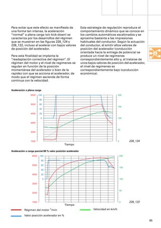 Para evitar que este efecto se maniﬁeste de                  Esta estrategia de regulación reproduce el
una forma tan intensa, la aceleración                        comportamiento dinámico que se conoce en
“normal” a plena carga (sin kick-down) se                    los cambios automáticos escalonados y se
caracteriza por los desarrollos del régimen                  aproxima bastante a las impresiones
que se muestran en las ﬁguras 228_124 y                      habituales del conductor. Según la actuación
228_122, incluso al acelerar con bajos valores               del conductor, al emitir altos valores de
de posición del acelerador.                                  posición del acelerador (conducción
                                                             orientada hacia la entrega de potencia) se
Para esta ﬁnalidad se implanta la                            produce un nivel de regímenes
“readaptación correctiva del régimen”. El                    correspondientemente alto y, al tratarse de
régimen del motor y el nivel de regímenes se                 unos bajos valores de posición del acelerador,
regulan en función de la posición                            el nivel de regímenes es
momentánea del acelerador o bien de la                       correspondientemente bajo (conducción
rapidez con que se acciona el acelerador, de                 económica).
modo que el régimen ascienda de forma
continua con la velocidad.


Aceleración a plena carga
                6000    100                                                               200

                         80

                5000     60
                                                                                          150
                         40

                4000     20

                          0                                                               100

                3000


                                                                                          50
                2000



                1000                                                                      0         228_124
                                             Tiempo

Aceleración a carga parcial 80 % valor posición acelerador
                 6000    100                                                                  200

                          80

                 5000     60
                                                                                              150
                          40

                 4000     20

                              0                                                               100

                 3000


                                                                                              50
                 2000



                 1000                                                                         0     228_122
                                             Tiempo
           Régimen del motor 1/min                                    Velocidad en km/h

           Valor posición acelerador en %
                                                                                                              85
 