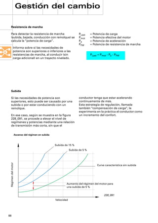 Gestión del cambio

 Resistencia de marcha

 Para detectar la resistencia de marcha                                 PLast    = Potencia de carga
 (subida, bajada, conducción con remolque) se                           Pmot     = Potencia efectiva del motor
 calcula la “potencia de carga”.                                        Pa       = Potencia de aceleración
                                                                        PFW      = Potencia de resistencia de marcha
             Informa sobre si las necesidades de
             potencia son superiores o inferiores a las
             resistencias de marcha, al conducir (sin                            PLast = Pmot - Pa - PFW
             carga adicional) en un trayecto nivelado.




 Subida

 Si las necesidades de potencia son                                     conductor tenga que estar acelerando
 superiores, esto puede ser causado por una                             continuamente de más.
 subida o por estar conduciendo con un                                  Esta estrategia de regulación, llamada
 remolque.                                                              también “compensación de carga”, la
                                                                        experimenta en la práctica el conductor como
 En ese caso, según se muestra en la ﬁgura                              un incremento del confort.
 228_091, se procede a elevar el nivel de
 regímenes y potencias mediante una relación
 de transmisión más corta, sin que el


                     Ascenso del régimen en subida



                                                     Subida de 15 %
                                                                 Subida de 5 %
 Régimen del motor




                                                                                      Curva característica sin subida




                                                             Aumento del régimen del motor para
                                                             una subida de 5 %


                                                                                           228_091
                                                     Velocidad




88
 