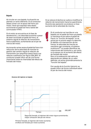 Bajada

Al circular en una bajada, la situación se                          Si se reduce el declive se vuelve a modiﬁcar la
plantea un tanto diferente. Si el conductor                         relación de transmisión hacia la superdirecta.
desea contar con el apoyo del freno por                             Durante esa operación se produce un leve
motor, tiene que expresar este deseo                                aumento de la velocidad de marcha.
accionando el pedal de freno (señal del
conmutador F/F47).
                                                                          Si el conductor se inscribe en una
Si el motor se encuentra en la fase de
                                                                          bajada con el pedal de freno ya pisado
deceleración, y la velocidad aumenta a pesar
                                                                          (y mantiene el pie sobre el pedal de
de estar accionado el pedal de freno, el
                                                                          freno), la “función de bajada” no se
sistema regula la relación de transmisión
                                                                          activa por lo pronto según lo descrito.
hacia subdirecta, aumentando así el par de
                                                                          Si debido a la intervención de los
inercia del motor.
                                                                          frenos, la velocidad de marcha se
                                                                          mantiene casi constante, el sistema
Accionando varias veces el pedal de freno (sin
                                                                          multitronic® no puede identiﬁcar las
reducción de la velocidad de marcha) la
                                                                          intenciones del conductor y, por tanto,
gestión del cambio regula la relación de
                                                                          no le apoya con el aumento del efecto
transmisión por pequeños pasos hacia una
                                                                          de frenado del motor.
relación subdirecta (ver ﬁgura 228_097). El
                                                                          Pero si la aceleración del vehículo
conductor puede inﬂuir así de una forma
                                                                          desciende por debajo de un valor
importante sobre la intensidad del efecto de
                                                                          deﬁnido, se activa automáticamente la
frenado del motor.
                                                                          “función de bajada”.

                                                                          Con ayuda de la función tiptronic se
                                                                          puede inﬂuir de forma individual sobre
                                                                          el par de inercia del motor.


                        Ascenso del régimen en bajada
    Régimen del motor




                                                                                            228_097
                                                        Tiempo

                                          Segunda frenada, el régimen del motor sigue aumentando;
                                          mayor utilización del par de inercia

                             Primera frenada, el régimen del motor aumenta;
                             el efecto de frenado por motor aumenta
                                                                                                                      89
 