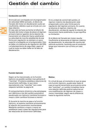 Gestión del cambio

     Conducción con GRA

     Al circular por una bajada con el programador    En la unidad de control del cambio, el
     de velocidad (GRA) activado, el efecto de        régimen máximo de deceleración está
     frenado del motor en deceleración suele ser      programado como valor límite para la
     insuﬁciente, debido a que se circula con una     regulación del régimen primario. En cuanto
     baja relación.                                   se alcanza el régimen máximo de
     En ese caso se hace aumentar el efecto de        deceleración, se deja de regular la relación de
     frenado del motor a base de elevar el régimen    transmisión hacia subdirecta, lo que signiﬁca
     primario teórico (gestión de la relación de      su limitación.
     transmisión en dirección hacia subdirecta).
     La velocidad de marcha establecida de esa        Si el efecto de frenado por motor resulta
     forma por regulación es siempre un poco          insuﬁciente al alcanzarse el régimen máximo
     superior a la elegida con el programador. Esto   de deceleración, la velocidad de marcha del
     se debe a la tolerancia de regulación del GRA    vehículo aumenta, haciendo que el conductor
     y al planteamiento de seguridad, según el        tenga que intervenir con el freno en caso
     cual el motor se debe hallar en la fase de       dado.
     deceleración.




     Función tiptronic

     Según se ha mencionado, en la función            Motivo:
     tiptronic es posible cambiar manualmente 6
     “marchas”. El sistema establece relaciones de    En virtud de que, al momento en que se pasa
     transmisión deﬁnidas, lo que viene               a la función tiptronic, puede estar dado el
     equivaliendo a las “marchas” (ver a este         caso en que la transmisión se encuentre entre
     respecto también la página 6).                   dos “marchas”, un cambio inmediato hacia
                                                      una relación deﬁnida podría traducirse en
     El comportamiento dinámico y las estrategias     una modiﬁcación de régimen de mayor o
     son idénticos a los del cambio automático        menor intensidad, según sea la diferencia
     escalonado con tiptronic (cambios forzosos a     hasta la siguiente marcha.
     mayor o bien cambios forzosos a menor).

     Si durante la marcha se pasa a la función
     tiptronic, el sistema mantiene primeramente
     la relación de transmisión momentánea.
     Mediante cambios a mayor o menor se
     establecen paso a paso las regulaciones para
     las relaciones de transmisión deﬁnidas.




90
 