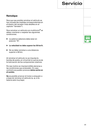 Servicio

Remolque
Para que sea posible remolcar el vehículo se
han tomado las medidas correspondientes en
el diseño del variador (más detalles en el
capítulo “Variador”).

Para remolcar un vehículo con multitronic® se
deben mantener o respetar las siguientes
condiciones:

• La palanca selectora debe estar en
  posición “N”.

• La velocidad no debe superar los 50 km/h.

• No se debe remolcar a una distancia
  superior a 50 km.


Al remolcar el vehículo no se impulsa la
bomba de aceite, en virtud de lo cual se anula
la lubricación de los componentes rotativos.

Por ese motivo es imprescindible atenerse a
las condiciones que anteceden. En caso
contrario se pueden provocar daños serios en
el cambio.

No es posible arrancar el motor a empujón o
a base de remolcar el vehículo (p. ej. si la
batería está muy baja).




                                                            91
 