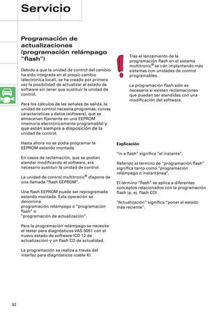 Servicio

     Programación de
     actualizaciones
     (programación relámpago
                                                            Tras el lanzamiento de la
     “ﬂash”)                                                programación ﬂash en el sistema
                                                            multitronic® se irán implantando más
     Debido a que la unidad de control del cambio           sistemas con unidades de control
     ha sido integrada en el propio cambio                  programables.
     (electrónica local), se ha creado por primera
     vez la posibilidad de actualizar el estado de          La programación ﬂash sólo es
     software sin tener que sustituir la unidad de          necesaria si existen reclamaciones
     control.                                               que puedan ser atendidas con una
                                                            modiﬁcación del software.
     Para los cálculos de las señales de salida, la
     unidad de control necesita programas, curvas
     características y datos (software), que se
     almacenan ﬁjamente en una EEPROM
     (memoria electrónicamente programable) y
     que están siempre a disposición de la
     unidad de control.

     Hasta ahora no se podía programar la             Explicación
     EEPROM estando montada.
                                                      “in a ﬂash” signiﬁca “al instante”.
     En casos de reclamación, que se podían
     atender modiﬁcando el software, era              Referido al término de “programación ﬂash”
     necesario sustituir la unidad de control.        signiﬁca tanto como “programación
                                                      relámpago o instantánea”.
     La unidad de control multitronic® dispone de
     una llamada “ﬂash EEPROM”.                       El término “ﬂash” se aplica a diferentes
                                                      conceptos relacionados con la programación
     Una ﬂash EEPROM puede ser reprogramada           ﬂash (p. ej. ﬂash CD).
     estando montada. Esta operación se
     denomina                                         “Actualización” signiﬁca “poner al estado
     programación relámpago o “programación           más reciente”.
     ﬂash” o
     “programación de actualización”.

     Para la programación relámpago se necesita
     el tester para diagnósticos VAS 5051 con el
     nuevo estado de software (CD 12 de
     actualización) y un ﬂash CD de actualidad.

     La programación se realiza a través del
     interfaz para diagnósticos (cable K).




92
 