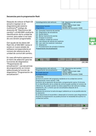 Secuencias para la programación ﬂash

Después de colocar el ﬂash CD      Autodiagnóstico del vehículo            02 - Electrónica del cambio
actual e ingresar en el                                                    01J927156J
                                                                           V30 01J 2.8l 5V RdW 1000
diagnóstico del sistema            Seleccionar función                     Código 00001
multitronic® (código de            diagnóstico                             Número de Concesión 12345
dirección 02 “Electrónica del      02 - Consultar memoria de averías
cambio”), el VAS 5051 analiza la   03 - Diagnóstico de actuadores
identiﬁcación de la unidad de      04 - Ajuste básico
control, para saber si se trata    05 - Borrar memoria de averías
                                   06 - Finalizar la emisión
de una versión programable.        07 - Codiﬁcar unidad de control
                                   08 - Leer bloque de valores de medición
Con ayuda de los datos del         09 - Leer valor de medición individual
ﬂash CD, el VAS 5051 revisa si     10 - Adaptación
existe un nuevo estado de          11 - Procedimiento de entrada al sistema
                                   Programación de actualización
software correspondiente al
número de referencia de la
unidad de control del cambio.

En caso aﬁrmativo aparece en
                                             Técnica               Salto        Imprimir   Ayuda
el menú de selección para las                medición

funciones de diagnóstico                                                                             228_086
“Programación de
actualización”. Las secuencias
de programación se inician         Autodiagnóstico del vehículo            02 - Electrónica del cambio
seleccionado la función de         Programación de actualización           01J927156J
                                                                           V30 01J 2.8l 5V RdW 1000
diagnóstico “Programación de       Se puede ejecutar                       Código 00001
actualización”.                    la programación                         Número de Concesión 12345
                                   ATENCIÓN:
                                   Se borra la versión del programa residente en la unidad de control.
                                   Programando nueva versión 1100.
                                   Duración de la operación de borrado y programación aprox. 8 minutos.
                                   En la identiﬁcación de la unidad de control puede cambiar el número de
                                   referencia. Se pueden perder los datos especíﬁcos del vehículo (código,
                                   adaptación, etc.) y tienen que ser actualizados después de la
                                   programación.
                                   Después de accionar la tecla de seguir adelante ya no es posible abortar
                                   la operación.
                                   Si se desconecta el encendido o desacopla el conector para diagnósticos
                                   durante la programación se puede provocar la necesidad de sustituir la
                                   unidad de control.



                                             Técnica               Salto       Imprimir    Ayuda
                                             medición


                                                                                                     228_087




                                                                                                               93
 