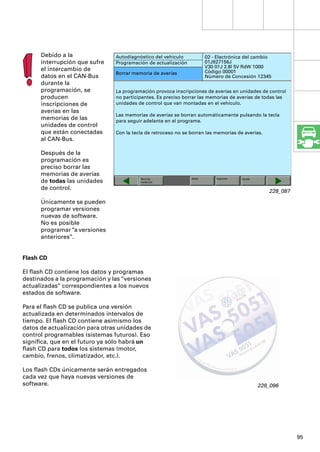 Debido a la               Autodiagnóstico del vehículo            02 - Electrónica del cambio
      interrupción que sufre    Programación de actualización           01J927156J
                                                                        V30 01J 2.8l 5V RdW 1000
      el intercambio de                                                 Código 00001
                                Borrar memoria de averías
      datos en el CAN-Bus                                               Número de Concesión 12345
      durante la
      programación, se          La programación provoca inscripciones de averías en unidades de control
      producen                  no participantes. Es preciso borrar las memorias de averías de todas las
      inscripciones de          unidades de control que van montadas en el vehículo.
      averías en las
                                Las memorias de averías se borran automáticamente pulsando la tecla
      memorias de las           para seguir adelante en el programa.
      unidades de control
      que están conectadas      Con la tecla de retroceso no se borran las memorias de averías.
      al CAN-Bus.

      Después de la
      programación es
      preciso borrar las
      memorias de averías
                                          Técnica               Salto       Imprimir   Ayuda
      de todas las unidades               medición

      de control.
                                                                                                  228_087

      Únicamente se pueden
      programar versiones
      nuevas de software.
      No es posible
      programar “a versiones
      anteriores”.


Flash CD

El ﬂash CD contiene los datos y programas
destinados a la programación y las “versiones
actualizadas” correspondientes a los nuevos
estados de software.

Para el ﬂash CD se publica una versión
actualizada en determinados intervalos de
tiempo. El ﬂash CD contiene asimismo los
datos de actualización para otras unidades de
control programables (sistemas futuros). Eso
signiﬁca, que en el futuro ya sólo habrá un
ﬂash CD para todos los sistemas (motor,
cambio, frenos, climatizador, etc.).

Los ﬂash CDs únicamente serán entregados
cada vez que haya nuevas versiones de
software.                                                                                      228_096




                                                                                                            95
 