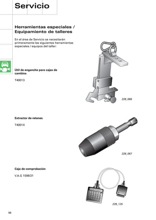Servicio

     Herramientas especiales /
     Equipamiento de talleres
     En el área de Servicio se necesitarán
     primeramente las siguientes herramientas
     especiales / equipos del taller:




     Útil de enganche para cajas de
     cambios

     T40013




                                                                                                             228_066




     Extractor de retenes

     T40014




                                                                                                             228_067




     Caja de comprobación

     V.A.G 1598/21




                                                      1
                                                               2
                                                                        3
                                                                                 4
                                                                                          5
                                                     7                                             6
                                                               8
                                                                        9
                                                                             10
                                                                                      11
                                                 13                                            12
                                                          14
                                                                   15
                                                                            16
                                                                                     17
                                                19                                            18
                                                          20
                                                                   21
                                                                            22
                                                                                     23
                                                25                                            24




                                                                                                       228_125


96
 