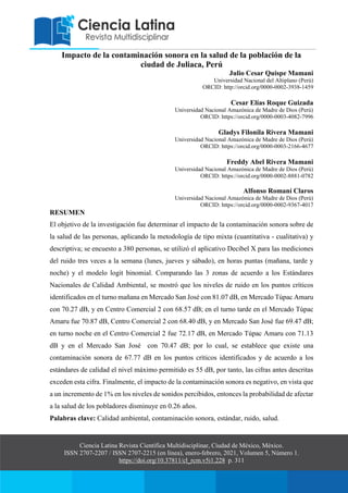 Ciencia Latina Revista Científica Multidisciplinar, Ciudad de México, México.
ISSN 2707-2207 / ISSN 2707-2215 (en línea), enero-febrero, 2021, Volumen 5, Número 1.
https://doi.org/10.37811/cl_rcm.v5i1.228 p. 311
Impacto de la contaminación sonora en la salud de la población de la
ciudad de Juliaca, Perú
Julio Cesar Quispe Mamani
Universidad Nacional del Altiplano (Perú)
ORCID: http://orcid.org/0000-0002-3938-1459
Cesar Elías Roque Guizada
Universidad Nacional Amazónica de Madre de Dios (Perú)
ORCID: https://orcid.org/0000-0003-4082-7996
Gladys Filonila Rivera Mamani
Universidad Nacional Amazónica de Madre de Dios (Perú)
ORCID: https://orcid.org/0000-0003-2166-4677
Freddy Abel Rivera Mamani
Universidad Nacional Amazónica de Madre de Dios (Perú)
ORCID: https://orcid.org/0000-0002-8881-0782
Alfonso Romaní Claros
Universidad Nacional Amazónica de Madre de Dios (Perú)
ORCID: https://orcid.org/0000-0002-9367-4017
RESUMEN
El objetivo de la investigación fue determinar el impacto de la contaminación sonora sobre de
la salud de las personas, aplicando la metodología de tipo mixta (cuantitativa - cualitativa) y
descriptiva; se encuesto a 380 personas, se utilizó el aplicativo Decibel X para las mediciones
del ruido tres veces a la semana (lunes, jueves y sábado), en horas puntas (mañana, tarde y
noche) y el modelo logit binomial. Comparando las 3 zonas de acuerdo a los Estándares
Nacionales de Calidad Ambiental, se mostró que los niveles de ruido en los puntos críticos
identificados en el turno mañana en Mercado San José con 81.07 dB, en Mercado Túpac Amaru
con 70.27 dB, y en Centro Comercial 2 con 68.57 dB; en el turno tarde en el Mercado Túpac
Amaru fue 70.87 dB, Centro Comercial 2 con 68.40 dB, y en Mercado San José fue 69.47 dB;
en turno noche en el Centro Comercial 2 fue 72.17 dB, en Mercado Túpac Amaru con 71.13
dB y en el Mercado San José con 70.47 dB; por lo cual, se establece que existe una
contaminación sonora de 67.77 dB en los puntos críticos identificados y de acuerdo a los
estándares de calidad el nivel máximo permitido es 55 dB, por tanto, las cifras antes descritas
exceden esta cifra. Finalmente, el impacto de la contaminación sonora es negativo, en vista que
a un incremento de 1% en los niveles de sonidos percibidos, entonces la probabilidad de afectar
a la salud de los pobladores disminuye en 0.26 años.
Palabras clave: Calidad ambiental, contaminación sonora, estándar, ruido, salud.
 