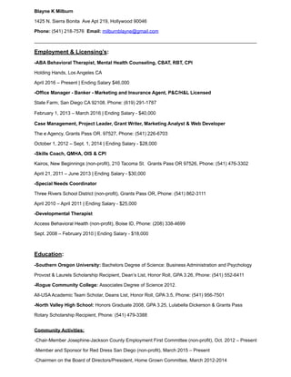 Blayne K Milburn
1425 N. Sierra Bonita Ave Apt 219, Hollywood 90046
Phone: (541) 218-7576 Email: milburnblayne@gmail.com
Employment & Licensing’s:
-ABA Behavioral Therapist, Mental Health Counseling, CBAT, RBT, CPI
Holding Hands, Los Angeles CA
April 2016 – Present | Ending Salary $46,000
-Office Manager - Banker - Marketing and Insurance Agent, P&C/H&L Licensed
State Farm, San Diego CA 92108. Phone: (619) 291-1787
February 1, 2013 – March 2016 | Ending Salary - $40,000
Case Management, Project Leader, Grant Writer, Marketing Analyst & Web Developer
The e Agency, Grants Pass OR. 97527, Phone: (541) 226-6703
October 1, 2012 – Sept. 1, 2014 | Ending Salary - $28,000
-Skills Coach, QMHA, OIS & CPI
Kairos, New Beginnings (non-profit), 210 Tacoma St. Grants Pass OR 97526, Phone: (541) 476-3302
April 21, 2011 – June 2013 | Ending Salary - $30,000
-Special Needs Coordinator
Three Rivers School District (non-profit), Grants Pass OR, Phone: (541) 862-3111
April 2010 – April 2011 | Ending Salary - $25,000
-Developmental Therapist
Access Behavioral Health (non-profit), Boise ID, Phone: (208) 338-4699
Sept. 2008 – February 2010 | Ending Salary - $18,000
Education:
-Southern Oregon University: Bachelors Degree of Science: Business Administration and Psychology
Provost & Laurels Scholarship Recipient, Dean’s List, Honor Roll, GPA 3.26, Phone: (541) 552-6411
-Rogue Community College: Associates Degree of Science 2012.
All-USA Academic Team Scholar, Deans List, Honor Roll, GPA 3.5, Phone: (541) 956-7501
-North Valley High School: Honors Graduate 2008, GPA 3.25, Lulabella Dickerson & Grants Pass
Rotary Scholarship Recipient, Phone: (541) 479-3388
 
Community Activities:
-Chair-Member Josephine-Jackson County Employment First Committee (non-profit), Oct. 2012 – Present
-Member and Sponsor for Red Dress San Diego (non-profit), March 2015 – Present
-Chairmen on the Board of Directors/President, Home Grown Committee, March 2012-2014
 