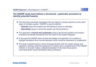 10
NPC/20365/140_Hazop.ppt
HAZOP Approach - What Happens in a HAZOP? 1
The HAZOP study team follows a structured , systematic procedure to
identify potential hazards
„ The technique has been developed from its origins in process plants to many other
types of complex system. HAZOP is used to identify:
– Hazards (ways the system can fail leading to injury or damage)
– Operability (ways in which the system can fail to perform)
„ The approach is formal and systematic using a structured question and answer
procedure to identify deviations from the intent of the system designer
„ In this way the HAZOP team reviews the design and operation of a system to
highlight deviations from normal operation which could be hazardous or problematic
„ The study is performed by a team of people familiar with the system design and
operation, working under the guidance of a leader who is experienced in the HAZOP
method. A recorder makes a detailed tabulation of the team discussions
summarising the recommendations they put forward
 