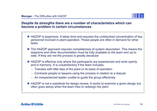 108
NPC/20365/140_Hazop.ppt
Manager - The Difficulties with HAZOP 5
Despite its strengths there are a number of characteristics which can
become a problem in certain circumstances
„ HAZOP is expensive. It takes time and requires the undisturbed concentration of key
personnel involved in plant operation. These people are often in demand for other
tasks
„ The HAZOP approach requires completeness of system description. This means the
diagrams and other documentation must be fully available to the team and up to
date. If they are not the process is greatly devalued
„ HAZOP is effective only where the participants are experienced and work openly
and in harmony. It is unsatisfactory if the team includes:
– Trainees with little idea of the plant or its basis of operation
– Contracts people or lawyers using the process in relation to a dispute
– An inexperienced leader unable to guide the group effectively
„ HAZOP is not a substitute for design review. It works to examine a given design but
often goes astray when the team tries to redesign the plant
 