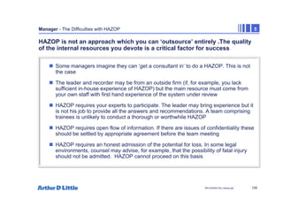 109
NPC/20365/140_Hazop.ppt
Manager - The Difficulties with HAZOP 5
HAZOP is not an approach which you can ‘outsource’ entirely .The quality
of the internal resources you devote is a critical factor for success
„ Some managers imagine they can ‘get a consultant in’ to do a HAZOP. This is not
the case
„ The leader and recorder may be from an outside firm (if, for example, you lack
sufficient in-house experience of HAZOP) but the main resource must come from
your own staff with first hand experience of the system under review
„ HAZOP requires your experts to participate. The leader may bring experience but it
is not his job to provide all the answers and recommendations. A team comprising
trainees is unlikely to conduct a thorough or worthwhile HAZOP
„ HAZOP requires open flow of information. If there are issues of confidentiality these
should be settled by appropriate agreement before the team meeting
„ HAZOP requires an honest admission of the potential for loss. In some legal
environments, counsel may advise, for example, that the possibility of fatal injury
should not be admitted. HAZOP cannot proceed on this basis
 