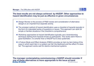 111
NPC/20365/140_Hazop.ppt
Manager - The Difficulties with HAZOP 5
The best results are not always achieved by HAZOP. Other approaches to
hazard identification may be just as effective in given circumstances
„ Design Review is the process of P&ID review and consideration of alternative
designs is an important but separate activity
„ The simplest method of hazard identification uses a checklist of hazards typically in
the form of a tabulated series of questions or issues. This approach can work for
simple or familiar situations if the checklist is comprehensive
„ Workshop approaches to hazard identification typically use a brainstorming
technique starting from hazards known to participants. This works well if there is
good facilitation, it is shorter than a HAZOP but is less systematic
„ A Failure Mode and Effect Analysis (FMEA) provides an item by item listing of the
ways in which each item in a system can fail, the likelihood and the effect if it does
fail. The approach works well for electro-mechanical systems
The manager contemplating commissioning a HAZOP should consider if
one of these alternatives is more appropriate to the issue at hand
 