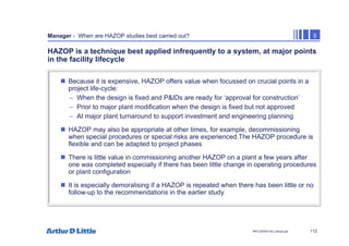 112
NPC/20365/140_Hazop.ppt
Manager - When are HAZOP studies best carried out? 5
HAZOP is a technique best applied infrequently to a system, at major points
in the facility lifecycle
„ Because it is expensive, HAZOP offers value when focussed on crucial points in a
project life-cycle:
– When the design is fixed and P&IDs are ready for ‘approval for construction’
– Prior to major plant modification when the design is fixed but not approved
– At major plant turnaround to support investment and engineering planning
„ HAZOP may also be appropriate at other times, for example, decommissioning
when special procedures or special risks are experienced.The HAZOP procedure is
flexible and can be adapted to project phases
„ There is little value in commissioning another HAZOP on a plant a few years after
one was completed especially if there has been little change in operating procedures
or plant configuration
„ It is especially demoralising if a HAZOP is repeated when there has been little or no
follow-up to the recommendations in the earlier study
 