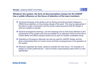115
NPC/20365/140_Hazop.ppt
Manager - Applying HAZOP more Widely 5
Whatever the system, the form of documentation chosen for the HAZOP
has a subtle influence on the focus of attention of the team members
„ Technical drawings of the facility such as Piping and Instrumentation Diagrams
(P&ID) focus attention on the process design of the plant. This may be appropriate if
the plant is under construction and the owners seek assurance that the design is
safe and reliable to operate
„ General arrangement drawings, one line drawings and so forth draw attention to the
components of the system and may be suitable for an approach which is more like a
Failure Mode and Effect analysis carried out as part of a system availability study.
„ Operating or Emergency Manuals can also be used for HAZOP studies and the
team concentrates then on human errors and their consequences in the operation of
the system
„ Whoever organises the study, needs to consider the main focus - for example is it
design or human performance? - and to choose a documentary basis which is most
appropriate
 