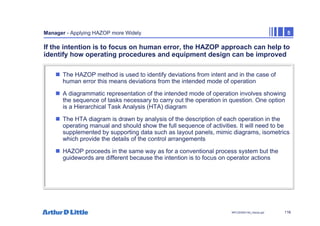116
NPC/20365/140_Hazop.ppt
Manager - Applying HAZOP more Widely 5
If the intention is to focus on human error, the HAZOP approach can help to
identify how operating procedures and equipment design can be improved
„ The HAZOP method is used to identify deviations from intent and in the case of
human error this means deviations from the intended mode of operation
„ A diagrammatic representation of the intended mode of operation involves showing
the sequence of tasks necessary to carry out the operation in question. One option
is a Hierarchical Task Analysis (HTA) diagram
„ The HTA diagram is drawn by analysis of the description of each operation in the
operating manual and should show the full sequence of activities. It will need to be
supplemented by supporting data such as layout panels, mimic diagrams, isometrics
which provide the details of the control arrangements
„ HAZOP proceeds in the same way as for a conventional process system but the
guidewords are different because the intention is to focus on operator actions
 