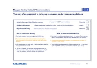 118
NPC/20365/140_Hazop.ppt
Manager - Ranking the HAZOP Recommendations 5
The aim of assessment is to focus resources on key recommendations
Activity Name and Identification number
Activity Description:
Objective of Activity
How to conduct the Activity What to avoid during this Activity
Essential
Useful
Optional
3.4 Assess the HAZOP recommendations
The team reassembles to assess the impact of the HAZOP recommendations
Determination of the critical recommendations
1. The leader explains matrix ranking to the HAZOP team 1. Hurrying the introduction and explanation of the method. Team members
need to accept it before they can make effective use of the approach
2. The team reviews each recommendation considering how
likely the hazard is to occur and what loss might be incurred 2. Unreasonable estimates of frequency or consequence ( but step 3.5
if it does provides a cross check)
3. The assessments are made using a range in a matrix based on 3. Avoid treating the assessment as integral to the HAZOP. It is an option
the experience of the team. as far as HAZOP technique is concerned (but adds great value)
4. The HAZOP leader and Recorder facilitate the process by
reference to other study information they have such as Fault
Trees for frequency and QRA studies for consequence
X
 