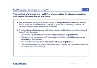12
NPC/20365/140_Hazop.ppt
HAZOP Approach - What happens in a HAZOP? 1
The method of working in a HAZOP is characterised by stepwise question
and answer between leader and team
„ The team works through the system design in a diagrammatic form such as plant
P&IDs. Each section is examined critically to understand the design intent of the
facilities between nodes selected by the leader
„ A series of questions is posed by the team leader and the team members respond
through joint discussion
– The leader’s questions are based on a systematic use of guidewords
– The aim of the questions is to find out how the facility could fail to operate as
intended by the designer
– For each deviation the team discusses if a hazard might arise
– The recorder notes the main points of discussion around each guideword and any
recommendations for change
 