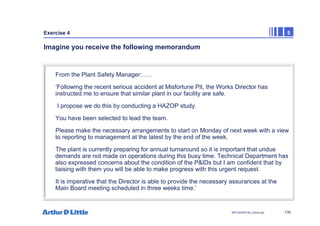 130
NPC/20365/140_Hazop.ppt
Exercise 4 5
Imagine you receive the following memorandum
From the Plant Safety Manager:…..
‘Following the recent serious accident at Misfortune Pit, the Works Director has
instructed me to ensure that similar plant in our facility are safe.
I propose we do this by conducting a HAZOP study.
You have been selected to lead the team.
Please make the necessary arrangements to start on Monday of next week with a view
to reporting to management at the latest by the end of the week.
The plant is currently preparing for annual turnaround so it is important that undue
demands are not made on operations during this busy time. Technical Department has
also expressed concerns about the condition of the P&IDs but I am confident that by
liaising with them you will be able to make progress with this urgent request.
It is imperative that the Director is able to provide the necessary assurances at the
Main Board meeting scheduled in three weeks time.’
 