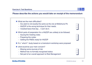 131
NPC/20365/140_Hazop.ppt
Exercise 4: Test Questions 5
Please describe the actions you would take on receipt of the memorandum
„ What are the main difficulties?
– Our plant is not exactly the same as the one at Misfortune Pit.
– HAZOP is the wrong technique for their needs.
– I booked leave that day… I can’t do it.
„ Which parts of preparation for a HAZOP are unlikely to be followed:
– Issuing the meeting notes
– Preparing the nodes
– Getting the P&IDs ready for HAZOP
„ If a “ what if “ study based on a brainstorm workshop were proposed
„ what would be your main concern?
– Missing some sources of risk
– Method has no formally recognised status
– Not part of an overall approach to Risk Management
 