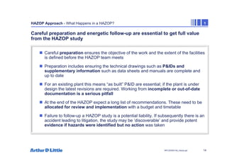 14
NPC/20365/140_Hazop.ppt
HAZOP Approach - What Happens in a HAZOP? 1
Careful preparation and energetic follow-up are essential to get full value
from the HAZOP study
„ Careful preparation ensures the objective of the work and the extent of the facilities
is defined before the HAZOP team meets
„ Preparation includes ensuring the technical drawings such as P&IDs and
supplementary information such as data sheets and manuals are complete and
up to date
„ For an existing plant this means “as built” P&ID are essential; if the plant is under
design the latest revisions are required. Working from incomplete or out-of-date
documentation is a serious pitfall
„ At the end of the HAZOP expect a long list of recommendations. These need to be
allocated for review and implementation with a budget and timetable
„ Failure to follow-up a HAZOP study is a potential liability. If subsequently there is an
accident leading to litigation, the study may be ‘discoverable’ and provide potent
evidence if hazards were identified but no action was taken
 