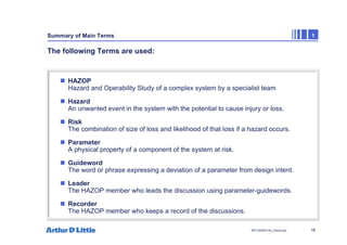 16
NPC/20365/140_Hazop.ppt
Summary of Main Terms 1
The following Terms are used:
„ HAZOP
Hazard and Operability Study of a complex system by a specialist team
„ Hazard
An unwanted event in the system with the potential to cause injury or loss.
„ Risk
The combination of size of loss and likelihood of that loss if a hazard occurs.
„ Parameter
A physical property of a component of the system at risk.
„ Guideword
The word or phrase expressing a deviation of a parameter from design intent.
„ Leader
The HAZOP member who leads the discussion using parameter-guidewords.
„ Recorder
The HAZOP member who keeps a record of the discussions.
 