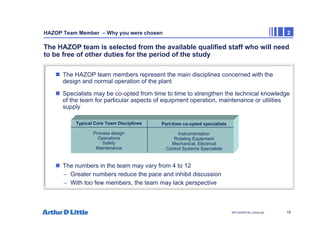 19
NPC/20365/140_Hazop.ppt
HAZOP Team Member – Why you were chosen 2
The HAZOP team is selected from the available qualified staff who will need
to be free of other duties for the period of the study
„ The HAZOP team members represent the main disciplines concerned with the
design and normal operation of the plant
„ Specialists may be co-opted from time to time to strengthen the technical knowledge
of the team for particular aspects of equipment operation, maintenance or utilities
supply
„ The numbers in the team may vary from 4 to 12
– Greater numbers reduce the pace and inhibit discussion
– With too few members, the team may lack perspective
Typical Core Team Disciplines
Process design
Operations
Safety
Maintenance
Part-time co-opted specialists
Instrumentation
Rotating Equipment
Mechanical, Electrical
Control Systems Specialists
 