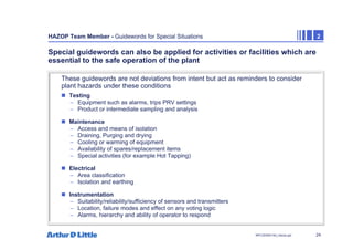 24
NPC/20365/140_Hazop.ppt
HAZOP Team Member - Guidewords for Special Situations 2
Special guidewords can also be applied for activities or facilities which are
essential to the safe operation of the plant
„ Testing
– Equipment such as alarms, trips PRV settings
– Product or intermediate sampling and analysis
„ Maintenance
– Access and means of isolation
– Draining, Purging and drying
– Cooling or warming of equipment
– Availability of spares/replacement items
– Special activities (for example Hot Tapping)
„ Electrical
– Area classification
– Isolation and earthing
„ Instrumentation
– Suitability/reliability/sufficiency of sensors and transmitters
– Location, failure modes and effect on any voting logic
– Alarms, hierarchy and ability of operator to respond
These guidewords are not deviations from intent but act as reminders to consider
plant hazards under these conditions
 