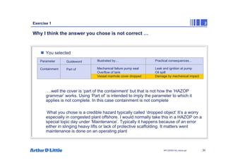 30
NPC/20365/140_Hazop.ppt
Exercise 1 2
Why I think the answer you chose is not correct …
„ You selected
…well the cover is ‘part of the containment’ but that is not how the ‘HAZOP
grammar’ works. Using ‘Part of’ is intended to imply the parameter to which it
applies is not complete. In this case containment is not complete
What you chose is a credible hazard typically called ‘dropped object’ It’s a worry
especially in congested plant offshore. I would normally take this in a HAZOP on a
special topic day under ‘Maintenance’. Typically it happens because of an error
either in slinging heavy lifts or lack of protective scaffolding. It matters went
maintenance is done on an operating plant
Parameter
Containment
Guideword
Part of
Illustrated by....
Mechanical failure pump seal
Overflow of tank
Vessel manhole cover dropped
Practical consequences...
Leak and ignition at pump
Oil spill
Damage by mechanical impact
 