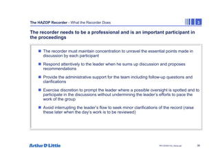 38
NPC/20365/140_Hazop.ppt
The HAZOP Recorder - What the Recorder Does 3
The recorder needs to be a professional and is an important participant in
the proceedings
„ The recorder must maintain concentration to unravel the essential points made in
discussion by each participant
„ Respond attentively to the leader when he sums up discussion and proposes
recommendations
„ Provide the administrative support for the team including follow-up questions and
clarifications
„ Exercise discretion to prompt the leader where a possible oversight is spotted and to
participate in the discussions without undermining the leader’s efforts to pace the
work of the group
„ Avoid interrupting the leader’s flow to seek minor clarifications of the record (raise
these later when the day’s work is to be reviewed)
 
