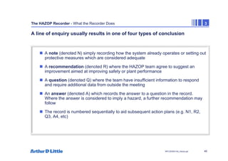 40
NPC/20365/140_Hazop.ppt
The HAZOP Recorder - What the Recorder Does 3
A line of enquiry usually results in one of four types of conclusion
„ A note (denoted N) simply recording how the system already operates or setting out
protective measures which are considered adequate
„ A recommendation (denoted R) where the HAZOP team agree to suggest an
improvement aimed at improving safety or plant performance
„ A question (denoted Q) where the team have insufficient information to respond
and require additional data from outside the meeting
„ An answer (denoted A) which records the answer to a question in the record.
Where the answer is considered to imply a hazard, a further recommendation may
follow
„ The record is numbered sequentially to aid subsequent action plans (e.g. N1, R2,
Q3, A4, etc)
 